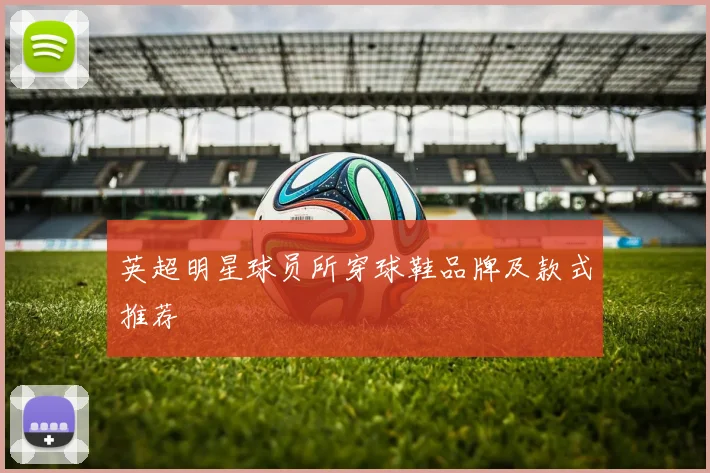 英超明星球员所穿球鞋品牌及款式推荐