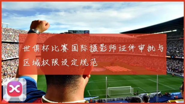 世俱杯比赛国际摄影师证件审批与区域权限设定规范