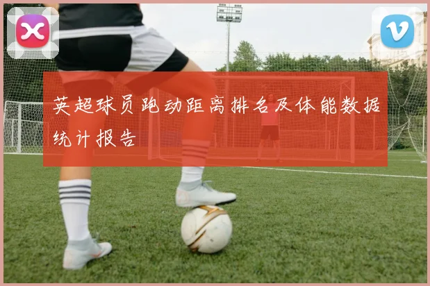 英超球员跑动距离排名及体能数据统计报告