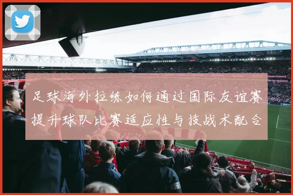 足球海外拉练如何通过国际友谊赛提升球队比赛适应性与技战术配合