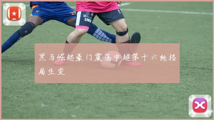 黑马崛起豪门震荡中超第十六轮格局生变