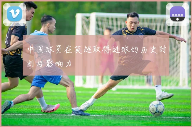 中国球员在英超取得进球的历史时刻与影响力