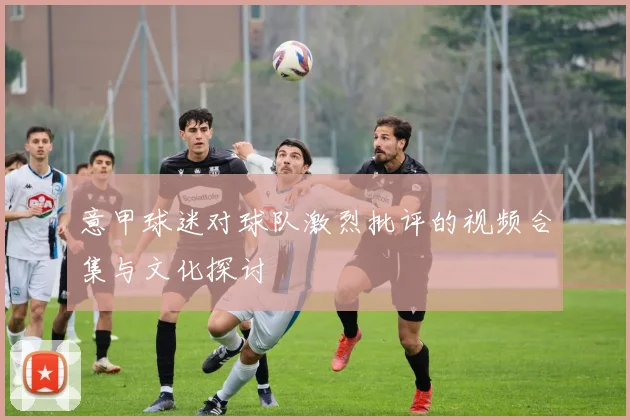 意甲球迷对球队激烈批评的视频合集与文化探讨