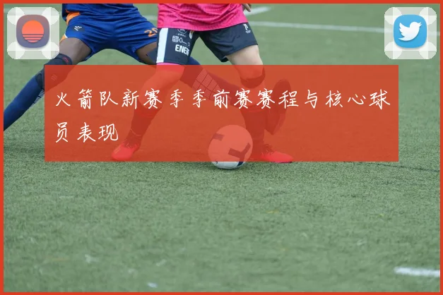 火箭队新赛季季前赛赛程与核心球员表现